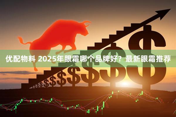 优配物料 2025年眼霜哪个品牌好？最新眼霜推荐