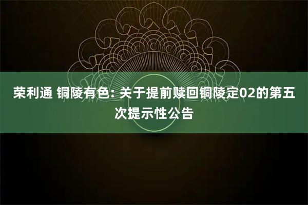 荣利通 铜陵有色: 关于提前赎回铜陵定02的第五次提示性公告