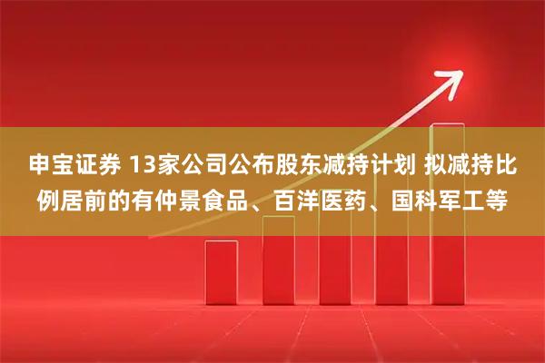 申宝证券 13家公司公布股东减持计划 拟减持比例居前的有仲景食品、百洋医药、国科军工等