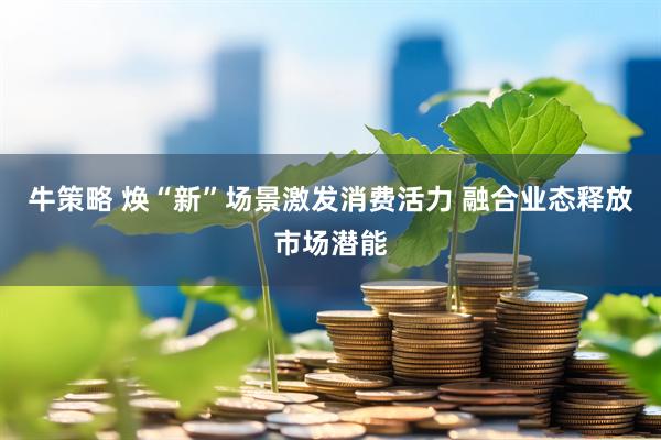 牛策略 焕“新”场景激发消费活力 融合业态释放市场潜能