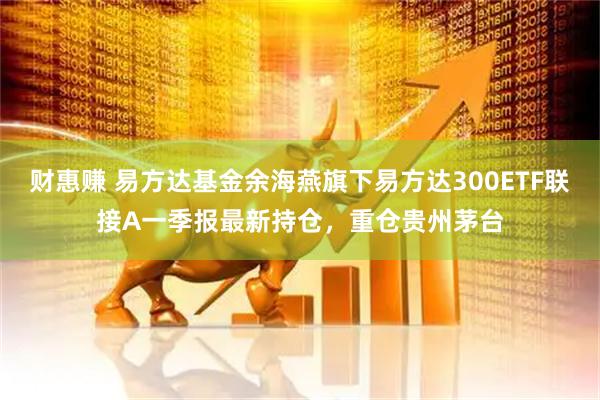 财惠赚 易方达基金余海燕旗下易方达300ETF联接A一季报最新持仓，重仓贵州茅台