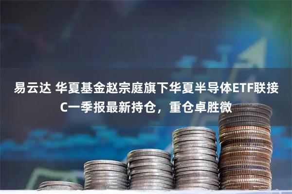 易云达 华夏基金赵宗庭旗下华夏半导体ETF联接C一季报最新持仓，重仓卓胜微