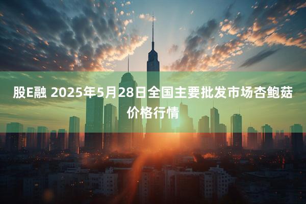 股E融 2025年5月28日全国主要批发市场杏鲍菇价格行情