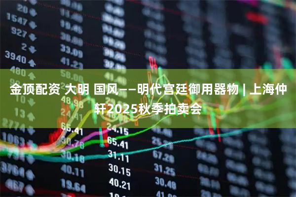 金顶配资 大明 国风——明代宫廷御用器物 | 上海仲轩2025秋季拍卖会