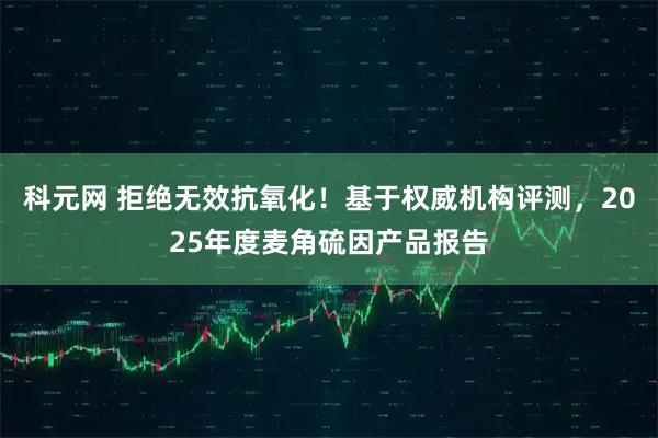 科元网 拒绝无效抗氧化!基于权威机构评测,2025年度麦角硫因产品报告