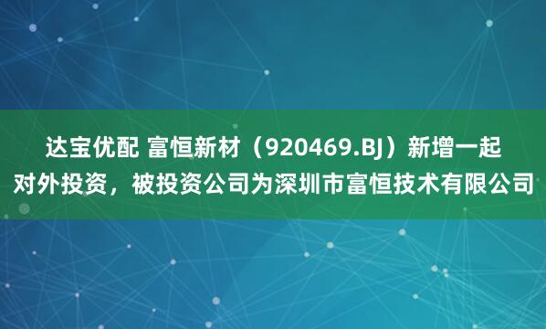 达宝优配 富恒新材（920469.BJ）新增一起对外投资，被投资公司为深圳市富恒技术有限公司