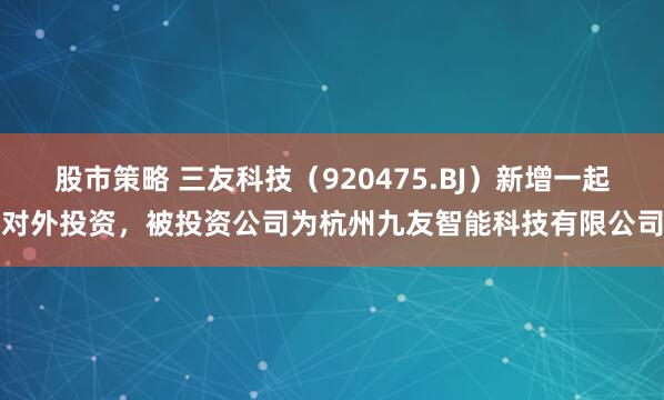 股市策略 三友科技（920475.BJ）新增一起对外投资，被投资公司为杭州九友智能科技有限公司