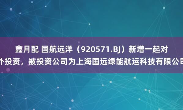 鑫月配 国航远洋（920571.BJ）新增一起对外投资，被投资公司为上海国远绿能航运科技有限公司