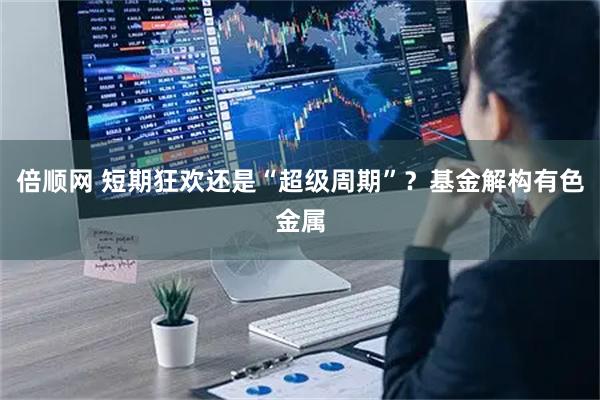 倍顺网 短期狂欢还是“超级周期”？基金解构有色金属