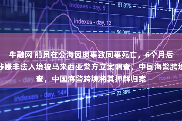 牛融网 船员在公海因琐事致同事死亡，6个月后跳海潜逃，因涉嫌非法入境被马来西亚警方立案调查，中国海警跨境将其押解归案