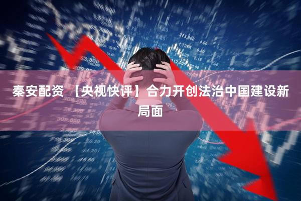 秦安配资 【央视快评】合力开创法治中国建设新局面