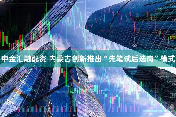 中金汇融配资 内蒙古创新推出“先笔试后选岗”模式