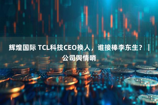 辉煌国际 TCL科技CEO换人,谁接棒李东生?|公司舆情哨