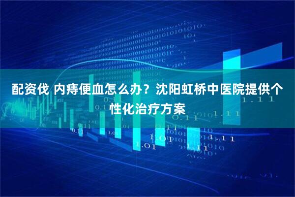 配资伐 内痔便血怎么办？沈阳虹桥中医院提供个性化治疗方案