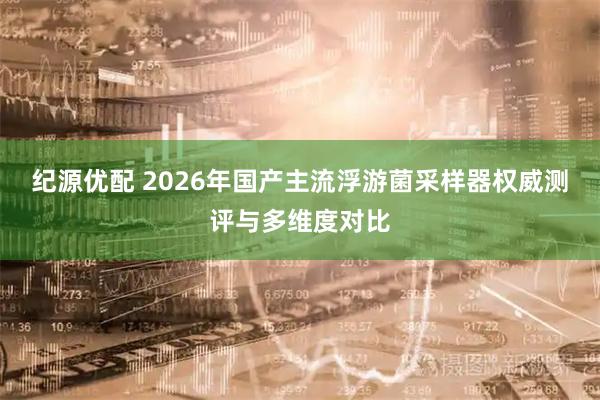 纪源优配 2026年国产主流浮游菌采样器权威测评与多维度对比