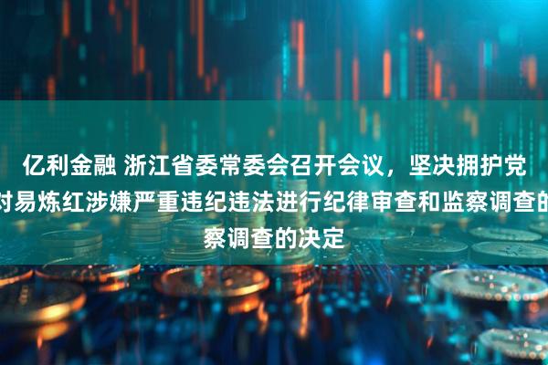 亿利金融 浙江省委常委会召开会议，坚决拥护党中央对易炼红涉嫌严重违纪违法进行纪律审查和监察调查的决定