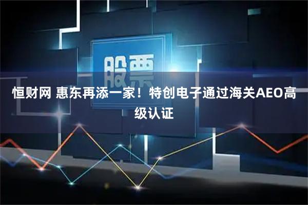 恒财网 惠东再添一家!特创电子通过海关AEO高级认证
