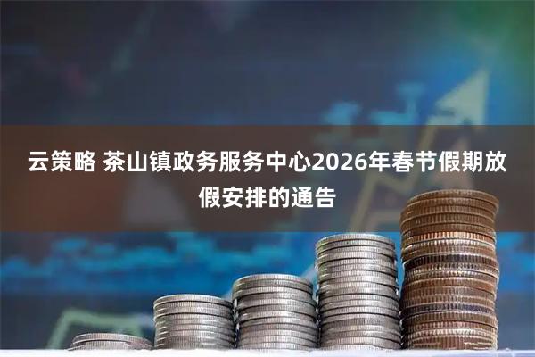 云策略 茶山镇政务服务中心2026年春节假期放假安排的通告