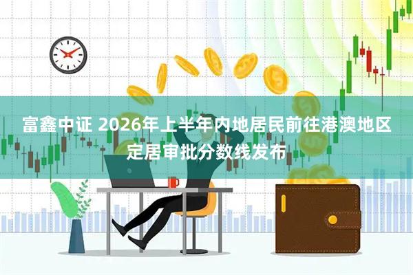 富鑫中证 2026年上半年内地居民前往港澳地区定居审批分数线发布