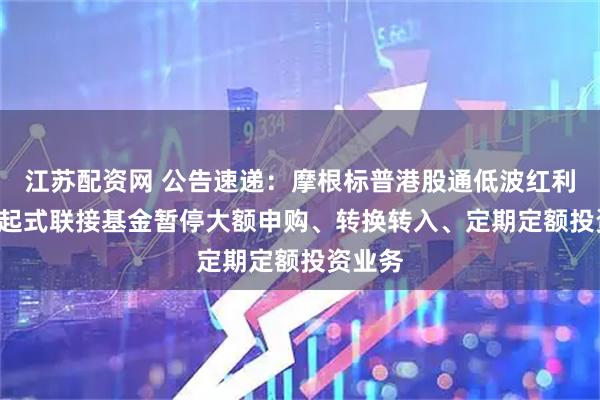 江苏配资网 公告速递：摩根标普港股通低波红利ETF发起式联接基金暂停大额申购、转换转入、定期定额投资业务