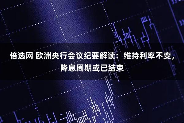 倍选网 欧洲央行会议纪要解读：维持利率不变，降息周期或已结束