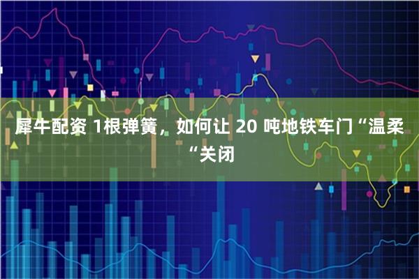犀牛配资 1根弹簧,如何让 20 吨地铁车门“温柔“关闭