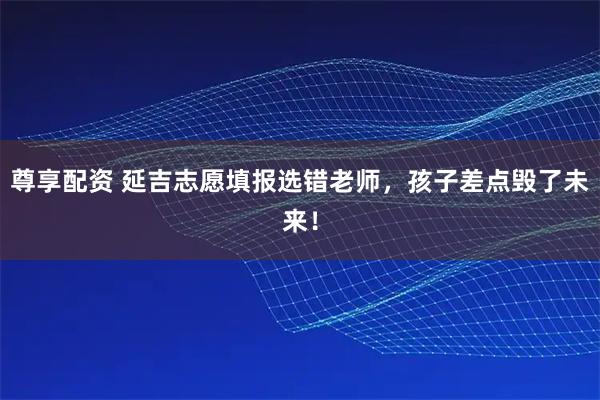 尊享配资 延吉志愿填报选错老师，孩子差点毁了未来！