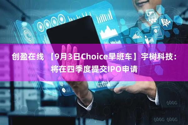 创盈在线 【9月3日Choice早班车】宇树科技：将在四季度提交IPO申请