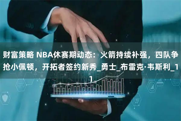 财富策略 NBA休赛期动态:火箭持续补强,四队争抢小佩顿,开拓者签约新秀_勇士_布雷克·韦斯利_1