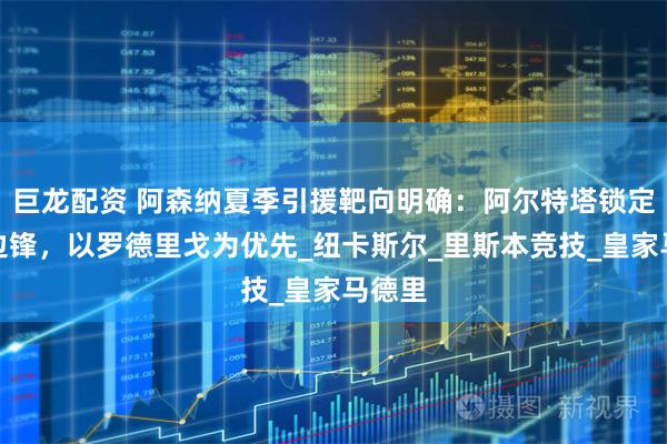 巨龙配资 阿森纳夏季引援靶向明确：阿尔特塔锁定三名边锋，以罗德里戈为优先_纽卡斯尔_里斯本竞技_皇家马德里