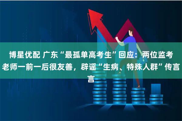 博星优配 广东“最孤单高考生”回应：两位监考老师一前一后很友善，辟谣“生病、特殊人群”传言