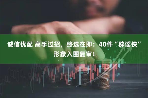 诚信优配 高手过招，终选在即：40件“辟谣侠”形象入围复审！