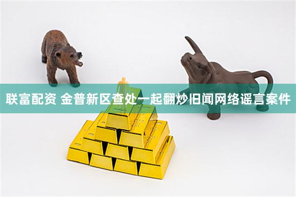 联富配资 金普新区查处一起翻炒旧闻网络谣言案件